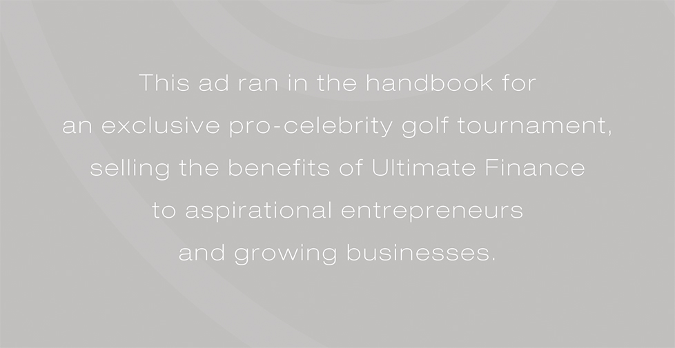 Ultimate Finance advertising campaign. This ad ran in the handbook for an exclusive pro-celebrity golf tournament, selling the benefits of Ultimate Finance to aspirational entrepreneurs and growing businesses.