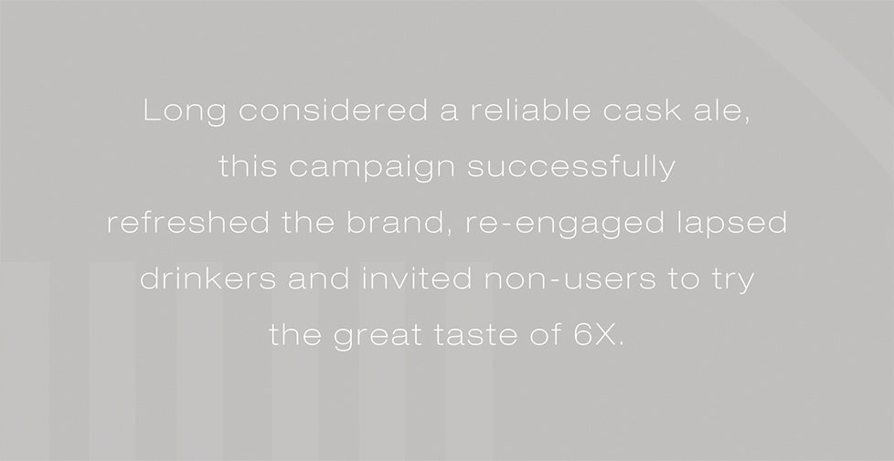 Wadworth 6X brand strategy, website, design and advertising. Long considered a reliable cask ale, this campaign successfully refreshed the brand, re-engaged lapsed drinkers and invited non-users to try the great taste of 6X.