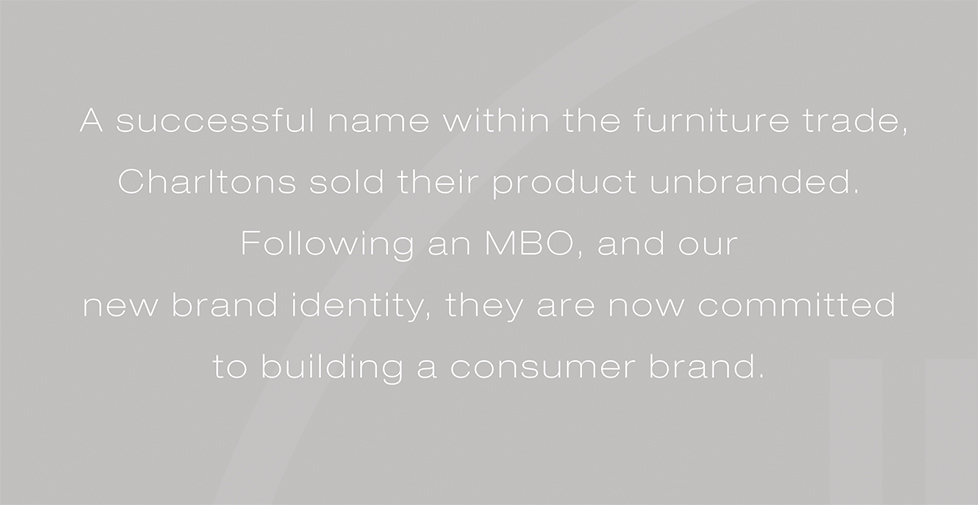 Charltons brand identity, brand strategy and graphic design. A successful name within the furniture trade, Charltons sold their product unbranded. Following an MBO, and our new brand identity, they are now committed to building a consumer brand.