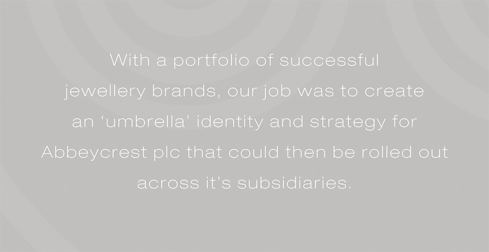 Abbeycrest plc brand identity, brand strategy and design. With a portfolio of successful  jewellery brands, our job was to create  an ‘umbrella’ identity and strategy for Abbeycrest plc that could then be rolled out across it’s subsidiaries.