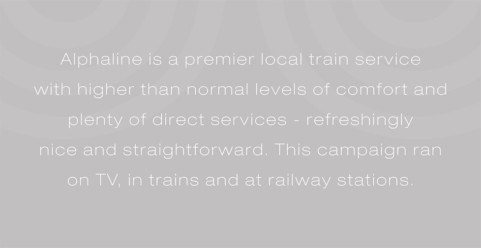 Alphaline Trains brand strategy, posters and advertising. Alphaline is a local train service with high levels of comfort and plenty of direct services - refreshingly nice and straightforward. This campaign ran on TV, in trains and at railway stations.